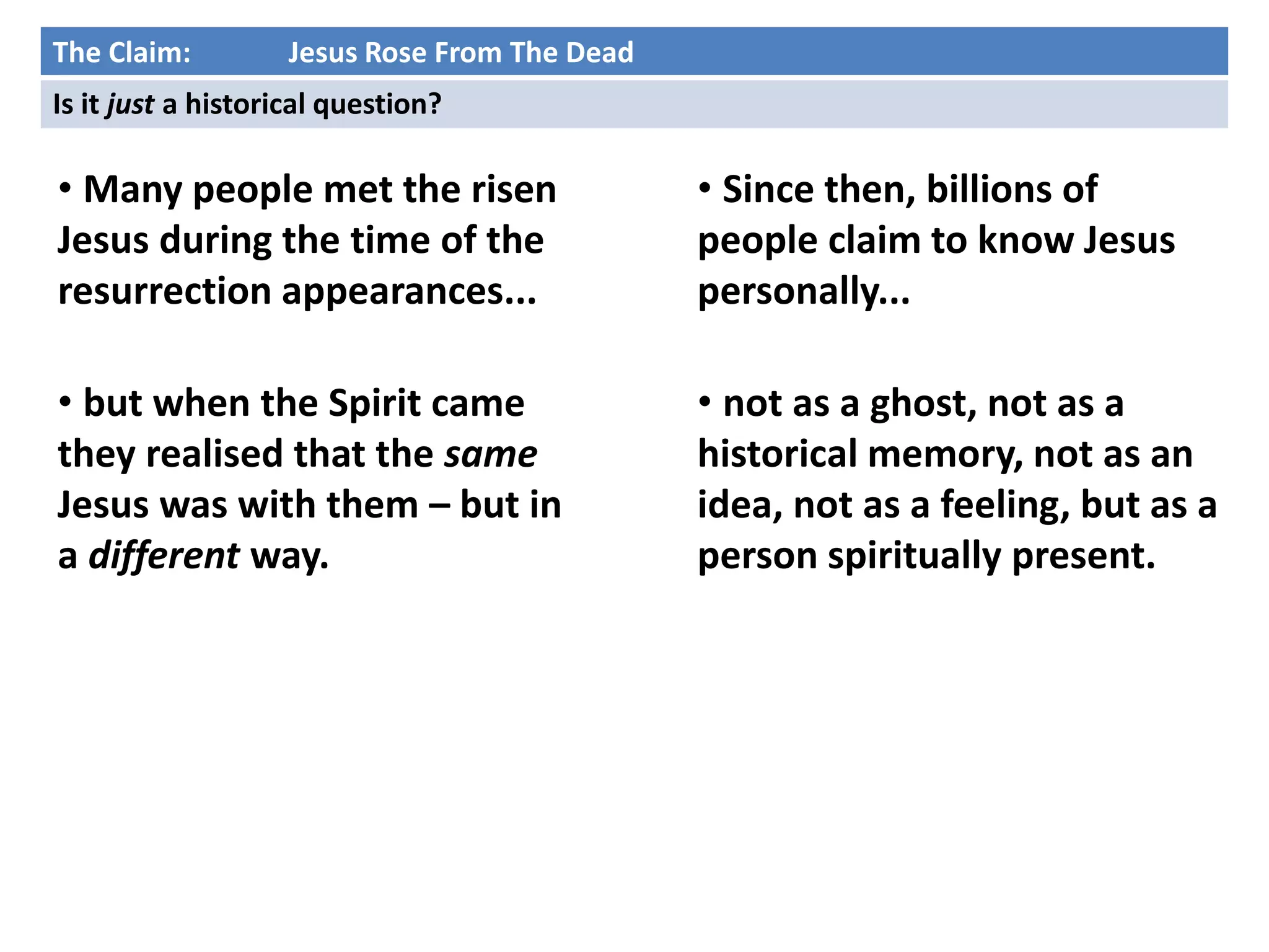 • Many people met the risen
Jesus during the time of the
resurrection appearances...
• but when the Spirit came
they realised that the same
Jesus was with them – but in
a different way.
The Claim: Jesus Rose From The Dead
Is it just a historical question?
• Since then, billions of
people claim to know Jesus
personally...
• not as a ghost, not as a
historical memory, not as an
idea, not as a feeling, but as a
person spiritually present.
 