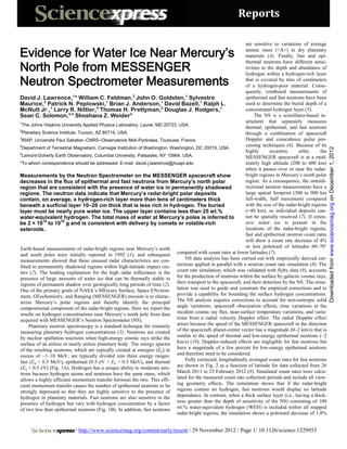 Reports

                                                                                                               are sensitive to variations of average

Evidence for Water Ice Near Mercury’s                                                                          atomic mass (<A>) in dry planetary
                                                                                                               materials (4). Finally, fast and epi-

North Pole from MESSENGER
                                                                                                               thermal neutrons have different sensi-
                                                                                                               tivities to the depth and abundance of


Neutron Spectrometer Measurements
                                                                                                               hydrogen within a hydrogen-rich layer
                                                                                                               that is covered by tens of centimeters
                                                                                                               of a hydrogen-poor material. Conse-
                                                                                                               quently, combined measurements of
David J. Lawrence,1* William C. Feldman,2 John O. Goldsten,1 Sylvestre                                         epithermal and fast neutrons have been
Maurice,3 Patrick N. Peplowski,1 Brian J. Anderson,1 David Bazell,1 Ralph L.                                   used to determine the burial depth of a
McNutt Jr.,1 Larry R. Nittler,4 Thomas H. Prettyman,2 Douglas J. Rodgers,1                                     concentrated hydrogen layer (5).
Sean C. Solomon,4,5 Shoshana Z. Weider4                                                                             The NS is a scintillator-based in-
1                                                                                                              strument that separately measures
 The Johns Hopkins University Applied Physics Laboratory, Laurel, MD 20723, USA.
                                                                                                               thermal, epithermal, and fast neutrons
2
 Planetary Science Institute, Tucson, AZ 85719, USA.                                                           through a combination of spacecraft
3
 IRAP, Université Paul Sabatier–CNRS–Observatoire Midi-Pyrénées, Toulouse, France.                             Doppler and coincidence pulse pro-
4                                                                                                              cessing techniques (6). Because of its
 Department of Terrestrial Magnetism, Carnegie Institution of Washington, Washington, DC 20015, USA.




                                                                                                                                                           Downloaded from www.sciencemag.org on December 1, 2012
5
                                                                                                               highly       eccentric     orbit,     the
 Lamont-Doherty Earth Observatory, Columbia University, Palisades, NY 10964, USA.                              MESSENGER spacecraft is at a mod-
*To whom correspondence should be addressed. E-mail: david.j.lawrence@jhuapl.edu                               erately high altitude (200 to 600 km)
                                                                                                               when it passes over or near the radar-
Measurements by the Neutron Spectrometer on the MESSENGER spacecraft show                                      bright regions in Mercury’s north polar
decreases in the flux of epithermal and fast neutrons from Mercury’s north polar                               region. As a consequence, the omnidi-
region that are consistent with the presence of water ice in permanently shadowed                              rectional neutron measurements have a
regions. The neutron data indicate that Mercury’s radar-bright polar deposits                                  large spatial footprint (300 to 900 km
contain, on average, a hydrogen-rich layer more than tens of centimeters thick                                 full-width, half maximum) compared
beneath a surficial layer 10–20 cm thick that is less rich in hydrogen. The buried                             with the size of the radar-bright regions
layer must be nearly pure water ice. The upper layer contains less than 25 wt.%                                (<40 km), so individual deposits can-
water-equivalent hydrogen. The total mass of water at Mercury’s poles is inferred to                           not be spatially resolved (7). If exten-
be 2 × 1016 to 1018 g and is consistent with delivery by comets or volatile-rich                               sive water ice is present in the
asteroids.                                                                                                     locations of the radar-bright regions,
                                                                                                               fast and epithermal neutron count rates
                                                                                                               will show a count rate decrease of 4%
Earth-based measurements of radar-bright regions near Mercury’s north                                          or less poleward of latitudes 60–70°
and south poles were initially reported in 1992 (1), and subsequent         compared with count rates at lower latitudes (7).
measurements showed that these unusual radar characteristics are con-           NS data analysis has been carried out with empirically derived cor-
fined to permanently shadowed regions within high-latitude impact cra-      rections applied in parallel with a neutron count rate simulation (8). The
ters (2). The leading explanation for the high radar reflectance is the count rate simulation, which was validated with flyby data (9), accounts
presence of large amounts of water ice that can be thermally stable in for the production of neutrons within the surface by galactic cosmic rays,
regions of permanent shadow over geologically long periods of time (2). their transport to the spacecraft, and their detection by the NS. The simu-
One of the primary goals of NASA’s MErcury Surface, Space ENviron- lation was used to guide and constrain the empirical corrections and to
ment, GEochemistry, and Ranging (MESSENGER) mission is to charac- provide a capability for bounding the surface hydrogen concentrations.
terize Mercury’s polar regions and thereby identify the principal The NS analysis requires corrections to account for non-isotropic solid
compositional component of the radar-bright regions. Here we report the angle variations, spacecraft obscuration effects, time variations in the
results on hydrogen concentrations near Mercury’s north pole from data incident cosmic ray flux, near-surface temperature variations, and varia-
acquired with MESSENGER’s Neutron Spectrometer (NS).                        tions from a radial velocity Doppler effect. The radial Doppler effect
     Planetary neutron spectroscopy is a standard technique for remotely arises because the speed of the MESSENGER spacecraft in the direction
measuring planetary hydrogen concentrations (3). Neutrons are created of the spacecraft–planet-center vector has a magnitude (0–2 km/s) that is
by nuclear spallation reactions when high-energy cosmic rays strike the similar to the speed of thermal and low-energy epithermal neutrons (~2
surface of an airless or nearly airless planetary body. The energy spectra km/s) (10). Doppler-induced effects are negligible for fast neutrons but
of the resulting neutrons, which are typically created at energies (En) in have a magnitude of a few percent for low-energy epithermal neutrons
excess of ~1–10 MeV, are typically divided into three energy ranges: and therefore need to be considered.
fast (En > 0.5 MeV), epithermal (0.5 eV < En < 0.5 MeV), and thermal            Fully corrected, longitudinally averaged count rates for fast neutrons
(En < 0.5 eV) (Fig. 1A). Hydrogen has a unique ability to moderate neu- are shown in Fig. 2 as a function of latitude for data collected from 26
trons because hydrogen atoms and neutrons have the same mass, which March 2011 to 25 February 2012 (8). Simulated count rates were calcu-
allows a highly efficient momentum transfer between the two. This effi- lated for the measured count rate collection periods and include all view-
cient momentum transfer causes the number of epithermal neutrons to be ing geometry effects. The simulation shows that if the radar-bright
strongly depressed so that they are highly sensitive to the presence of regions contain no hydrogen, fast neutrons would display no latitude
hydrogen in planetary materials. Fast neutrons are also sensitive to the dependence. In contrast, when a thick surface layer (i.e., having a thick-
presence of hydrogen but vary with hydrogen concentration by a factor ness greater than the depth of sensitivity of the NS) consisting of 100
of two less than epithermal neutrons (Fig. 1B). In addition, fast neutrons wt.% water-equivalent hydrogen (WEH) is included within all mapped
                                                                            radar-bright regions, the simulation shows a poleward decrease of 1.8%


                           / http://www.sciencemag.org/content/early/recent / 29 November 2012 / Page 1/ 10.1126/science.1229953
 