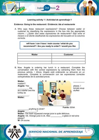 Learning activity 1 / Actividad de aprendizaje 1
Evidence: Going to the restaurant / Evidencia: Ida al restaurante
A. Who says these restaurant expressions? Choose between waiter or
customer by classifying the expressions in the box into the appropriate
column. / ¿Quién dice estas expresiones de restaurante? Elija entra el
mesero o el cliente clasificando las expresiones del recuadro en la columna
correcta.
Waiter Customer
B. Now, Angela is ordering her lunch in a restaurant. Complete the
conversation with the correct expressions by extracting them from the
previous activity. / Ahora, Ángela está ordenando su almuerzo en un
restaurante. Complete la conversación con las expresiones correctas
extrayéndolas de la actividad previa.
Waiter: __________
madam?
Angela: Yes please. I
__________ the tomato soup
as a starter and the stuffed
turkey as
__________.
Waiter:
__________anything to drink?
Angela: __________?
Waiter: The fresh squeezed orange juice is quite delicious.
Angela: Ok. Orange juice is ok. Also __________ a glass or red wine
please?
W: Of course.
will have / can I have / main course / what do you
recommend? / Are you ready to order? / would you like
Fuente: SENA
 