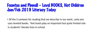 Fountas and Pinnell – Level BOOKS, Not Children
Jan/Feb 2019 Literacy Today
• Of the 5 contexts for reading that we describe in our work…only one
uses leveled books. Text levels play an important but quite limited role
in students’ literate lives in school.
 