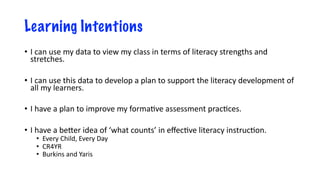 Learning Intentions
• I can use my data to view my class in terms of literacy strengths and
stretches.
• I can use this data to develop a plan to support the literacy development of
all my learners.
• I have a plan to improve my forma8ve assessment prac8ces.
• I have a be:er idea of ‘what counts’ in eﬀec8ve literacy instruc8on.
• Every Child, Every Day
• CR4YR
• Burkins and Yaris
 
