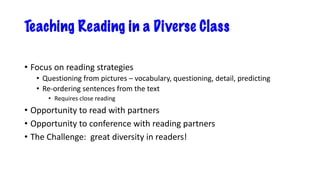 Teaching Reading in a Diverse Class
• Focus on reading strategies
• Questioning from pictures – vocabulary, questioning, detail, predicting
• Re-ordering sentences from the text
• Requires close reading
• Opportunity to read with partners
• Opportunity to conference with reading partners
• The Challenge: great diversity in readers!
 