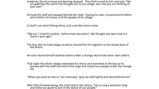 Suddenly, the drumming and dancing stopped. The chief turned to him and said, “We
are glad that the storm has brought you to our village, but now you are thinking of
your own.”
He took the staff and stepped behind the chief. Closing his eyes, he pictured his father
and mother, his house, and the people of his village.
A chief’s son went fishing alone, and a terrible storm arose.
“My son,” cried his mother, “where have you been? We thought you were lost in a
storm a year ago!”
The boy and his hosts began to dance around the fire together to the steady beat of
the drums.
He soon found himself washed ashore under a strange sky he had never seen before.
That night the whole village celebrated his return and marveled at the boy as he
danced with the staff and told of the large and mysterious people under the strange
sky.
“When you wish to return,” he continued, “grip my staff tightly and stand behind me.”
After they finished eating, the chief said to the others, “Let us sing a welcome song
and invite our guest to join in the dance of our people.”
 