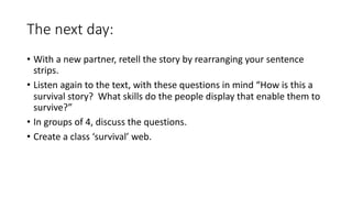 The next day:
• With a new partner, retell the story by rearranging your sentence
strips.
• Listen again to the text, with these questions in mind “How is this a
survival story? What skills do the people display that enable them to
survive?”
• In groups of 4, discuss the questions.
• Create a class ‘survival’ web.
 