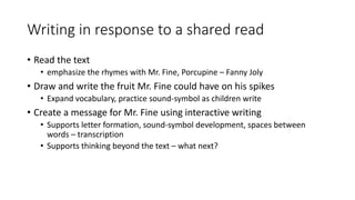 Writing in response to a shared read
• Read the text
• emphasize the rhymes with Mr. Fine, Porcupine – Fanny Joly
• Draw and write the fruit Mr. Fine could have on his spikes
• Expand vocabulary, practice sound-symbol as children write
• Create a message for Mr. Fine using interactive writing
• Supports letter formation, sound-symbol development, spaces between
words – transcription
• Supports thinking beyond the text – what next?
 