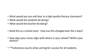 • What would you see and hear in a high-quality literacy classroom?
• What would the students be doing?
• What would the teacher be doing?
• Build this as a school team. How has this changed over the 2 days?
• How does your vision align with others in your school? Within your
district?
• **Coherence counts when aiming for success for all students.
 