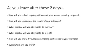 As you leave after these 2 days…
• How will you collect ongoing evidence of your learners reading progress?
• How will you implement the results of your evidence?
• What prac9ce will you a:empt to do more of?
• What prac9ce will you a:empt to do less of?
• How will you know if your focus is making a diﬀerence to your learners?
• With whom will you work?
 