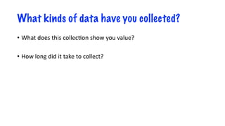 What kinds of data have you collected?
• What does this collec-on show you value?
• How long did it take to collect?
 