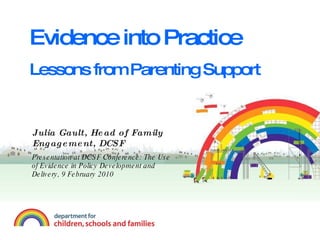 Evidence into Practice Lessons from Parenting Support Julia Gault, Head of Family Engagement, DCSF Presentation at DCSF Conference: The Use of Evidence in Policy Development and Delivery, 9 February 2010 