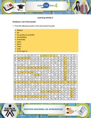 Learning activity 3
Evidence: Let’s find words!
1. Find the following words in the word search puzzle.
• Always.
• As.
• As quickly as possible.
• Immediately.
• Eventually.
• Later.
• Soon.
• Then.
• Until.
• At the age of…
P T Y U Q R Y J U N T I L L E R T Y U
M S O O N A S D F G H J K Ñ A Y K Ñ K
K M R H Y D E G U T T H E M B L J K J
L Y J U I E A S A A R E M F E E S A E
Ñ A R I S T I Z A B A L I E A T D U O
H A T T H E A G E O F A E A T A F E R
F I L H Y D E S T U D E Y S L I G Y Y
D L A T E R N I R V A N A A E D B A T
E S A L I N A S R O L L Ñ N S E V C C
T I L A A A R T U O P Q V N A M K L Ñ
H L A E N G L I S H O K Y P A M T U A
A S Q U I C K L Y A S P O S S I B L E
S T A B N I C E L Y O P D P T R H Q P
D B U S Z Z R Y U J O L Ñ L S L J L L
W H E L L O F A E Z R R A E I O K T M
Q G Y U G Y J I A L W A Y S A B A H N
A L I J R I C A R D O F E A D C E E Ñ
E V E N T U A L L Y G H I B J K I N O
G A E I O Y T T E A B N M R K L O N A
 