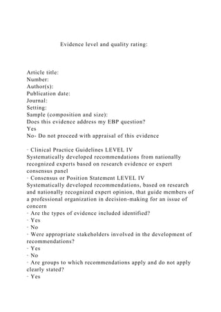 Evidence level and quality rating:
Article title:
Number:
Author(s):
Publication date:
Journal:
Setting:
Sample (composition and size):
Does this evidence address my EBP question?
Yes
No- Do not proceed with appraisal of this evidence
· Clinical Practice Guidelines LEVEL IV
Systematically developed recommendations from nationally
recognized experts based on research evidence or expert
consensus panel
· Consensus or Position Statement LEVEL IV
Systematically developed recommendations, based on research
and nationally recognized expert opinion, that guide members of
a professional organization in decision-making for an issue of
concern
· Are the types of evidence included identified?
· Yes
· No
· Were appropriate stakeholders involved in the development of
recommendations?
· Yes
· No
· Are groups to which recommendations apply and do not apply
clearly stated?
· Yes
 