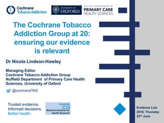 Trusted evidence.
Informed decisions.
Better health.
The Cochrane Tobacco
Addiction Group at 20:
ensuring our evidence
is relevant
Dr Nicola Lindson-Hawley
Managing Editor
Cochrane Tobacco Addiction Group
Nuffield Department of Primary Care Health
Sciences, University of Oxford
@cochraneTAG
Evidence Live
2016: Thursday
23rd June
 