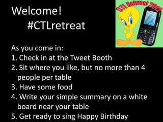 Welcome!
  #CTLretreat
As you come in:
1. Check in at the Tweet Booth
2. Sit where you like, but no more than 4
  people per table
3. Have some food
4. Write your simple summary on a white
  board near your table
5. Get ready to sing Happy Birthday
 