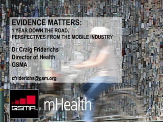 EVIDENCE MATTERS:
1 YEAR DOWN THE ROAD,
PERSPECTIVES FROM THE MOBILE INDUSTRY

Dr Craig Friderichs
Director of Health
GSMA

cfriderichs@gsm.org
 