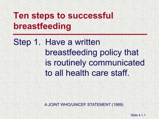 Ten steps to successful breastfeeding Step 1.	Have a written breastfeeding policy that is routinely communicated to all health care staff. A JOINT WHO/UNICEF STATEMENT (1989) Slide 4.1.1 