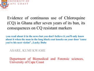 Evidence of continuous use of Chloroquine
(CQ) in Ghana after seven years of its ban, its
consequences on CQ resistant markers
ASARE, KUMI KWAME
Department of Biomedical and Forensic sciences,
University of Cape Coast
“you read about it in the news but you don't believe it you'll only know
about it when the man in the long black coat knocks on your door 'cause
you're his next victim”…Lucky Dube
 