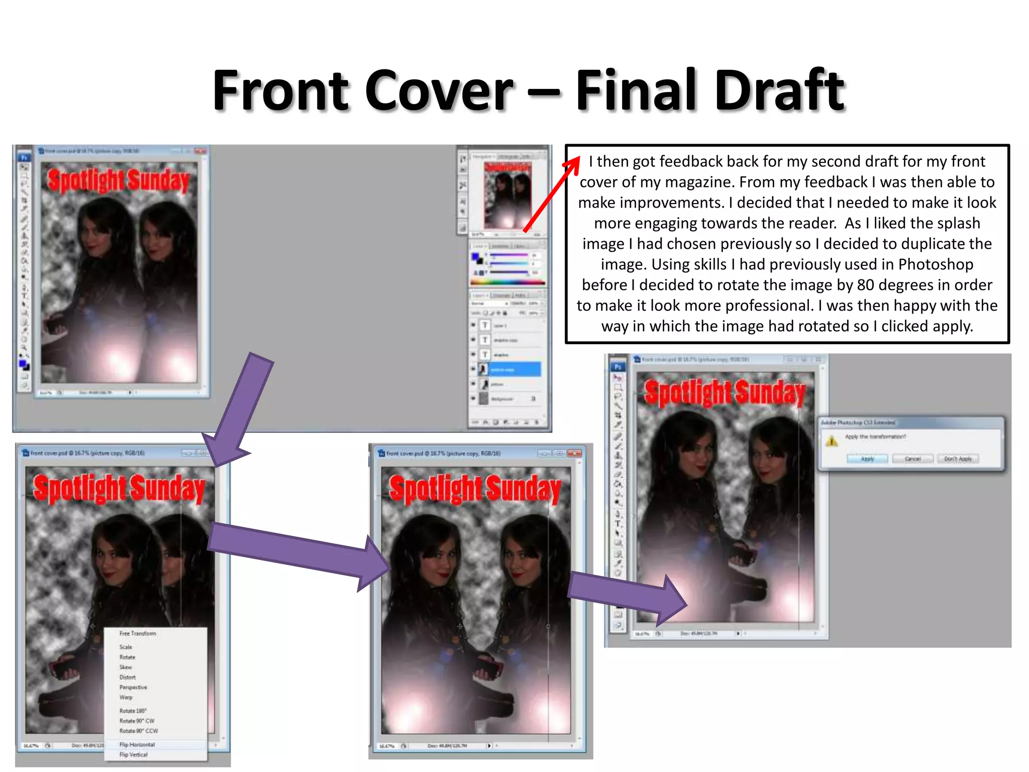 Front Cover – Final Draft
I then got feedback back for my second draft for my front
cover of my magazine. From my feedback I was then able to
make improvements. I decided that I needed to make it look
more engaging towards the reader. As I liked the splash
image I had chosen previously so I decided to duplicate the
image. Using skills I had previously used in Photoshop
before I decided to rotate the image by 80 degrees in order
to make it look more professional. I was then happy with the
way in which the image had rotated so I clicked apply.
 