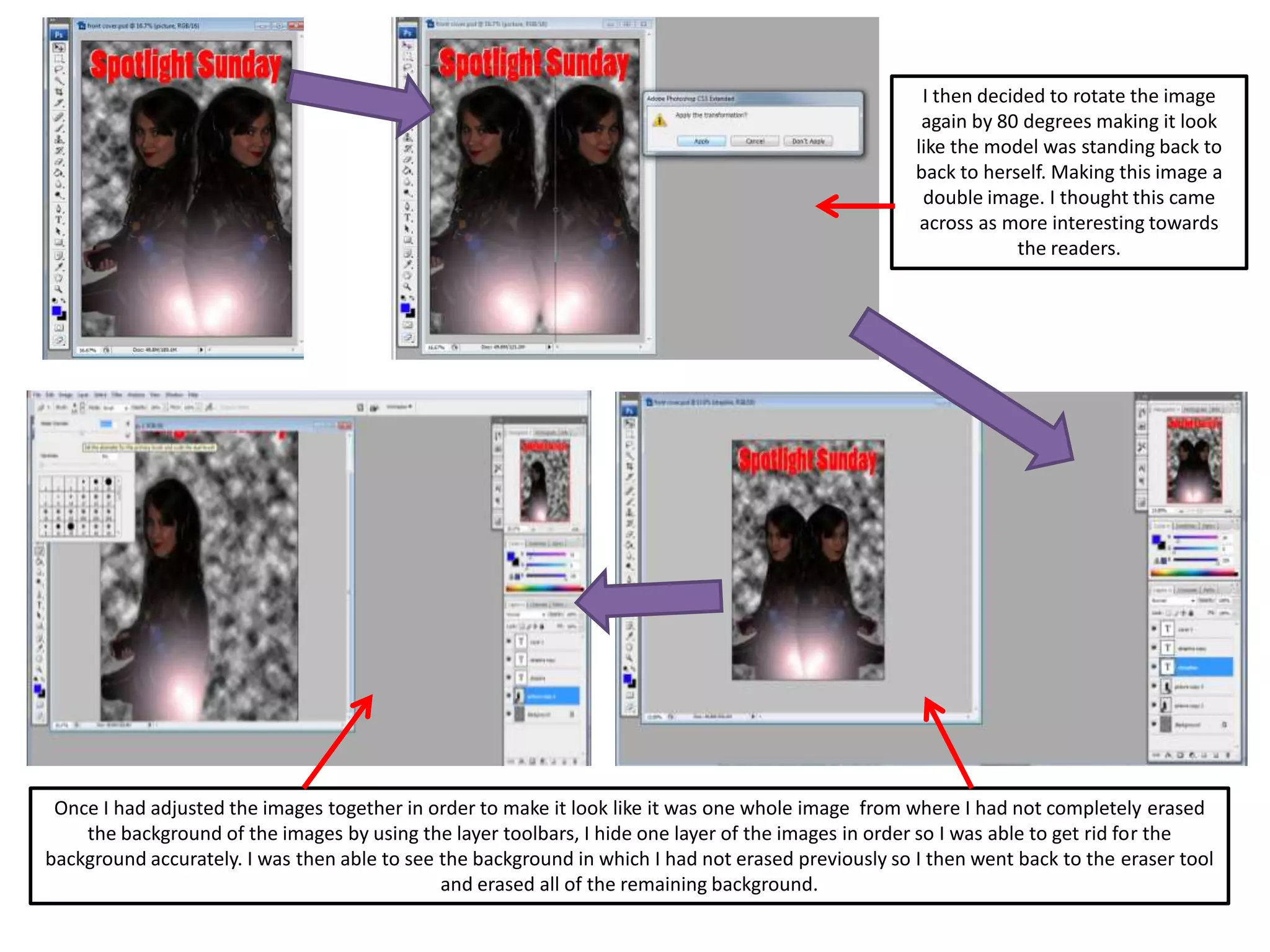 I then decided to rotate the image
again by 80 degrees making it look
like the model was standing back to
back to herself. Making this image a
double image. I thought this came
across as more interesting towards
the readers.
Once I had adjusted the images together in order to make it look like it was one whole image from where I had not completely erased
the background of the images by using the layer toolbars, I hide one layer of the images in order so I was able to get rid for the
background accurately. I was then able to see the background in which I had not erased previously so I then went back to the eraser tool
and erased all of the remaining background.
 