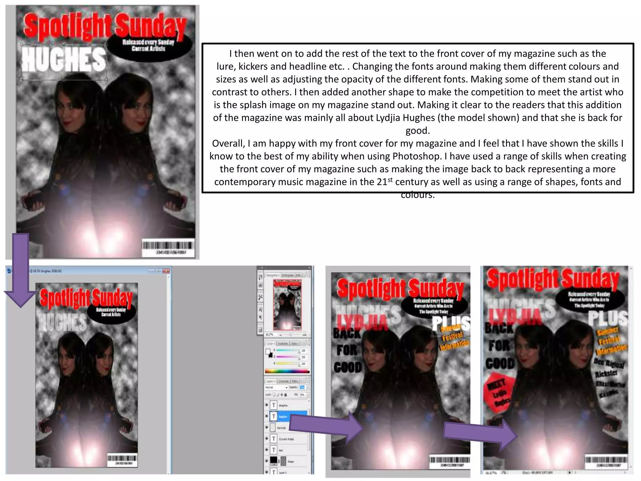 I then went on to add the rest of the text to the front cover of my magazine such as the
lure, kickers and headline etc. . Changing the fonts around making them different colours and
sizes as well as adjusting the opacity of the different fonts. Making some of them stand out in
contrast to others. I then added another shape to make the competition to meet the artist who
is the splash image on my magazine stand out. Making it clear to the readers that this addition
of the magazine was mainly all about Lydjia Hughes (the model shown) and that she is back for
good.
Overall, I am happy with my front cover for my magazine and I feel that I have shown the skills I
know to the best of my ability when using Photoshop. I have used a range of skills when creating
the front cover of my magazine such as making the image back to back representing a more
contemporary music magazine in the 21st century as well as using a range of shapes, fonts and
colours.
 