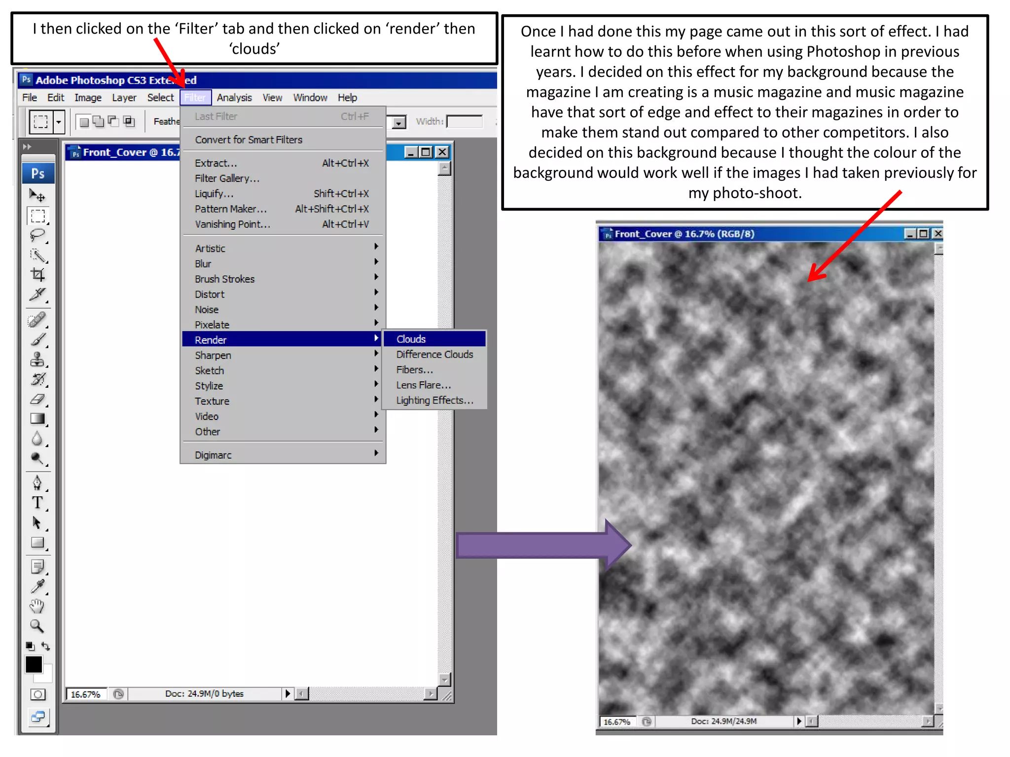 I then clicked on the ‘Filter’ tab and then clicked on ‘render’ then
‘clouds’
Once I had done this my page came out in this sort of effect. I had
learnt how to do this before when using Photoshop in previous
years. I decided on this effect for my background because the
magazine I am creating is a music magazine and music magazine
have that sort of edge and effect to their magazines in order to
make them stand out compared to other competitors. I also
decided on this background because I thought the colour of the
background would work well if the images I had taken previously for
my photo-shoot.
 
