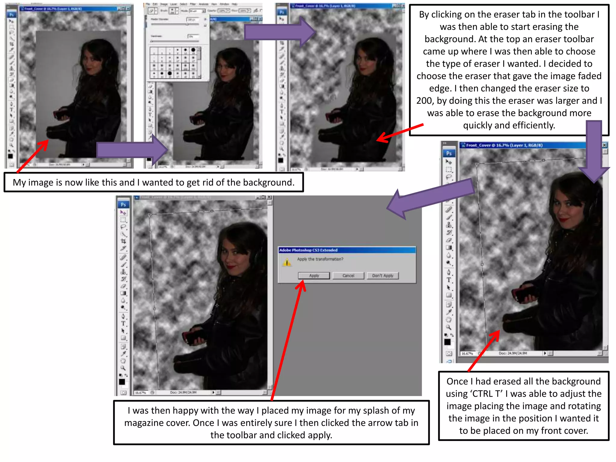 My image is now like this and I wanted to get rid of the background.
By clicking on the eraser tab in the toolbar I
was then able to start erasing the
background. At the top an eraser toolbar
came up where I was then able to choose
the type of eraser I wanted. I decided to
choose the eraser that gave the image faded
edge. I then changed the eraser size to
200, by doing this the eraser was larger and I
was able to erase the background more
quickly and efficiently.
Once I had erased all the background
using ‘CTRL T’ I was able to adjust the
image placing the image and rotating
the image in the position I wanted it
to be placed on my front cover.
I was then happy with the way I placed my image for my splash of my
magazine cover. Once I was entirely sure I then clicked the arrow tab in
the toolbar and clicked apply.
 