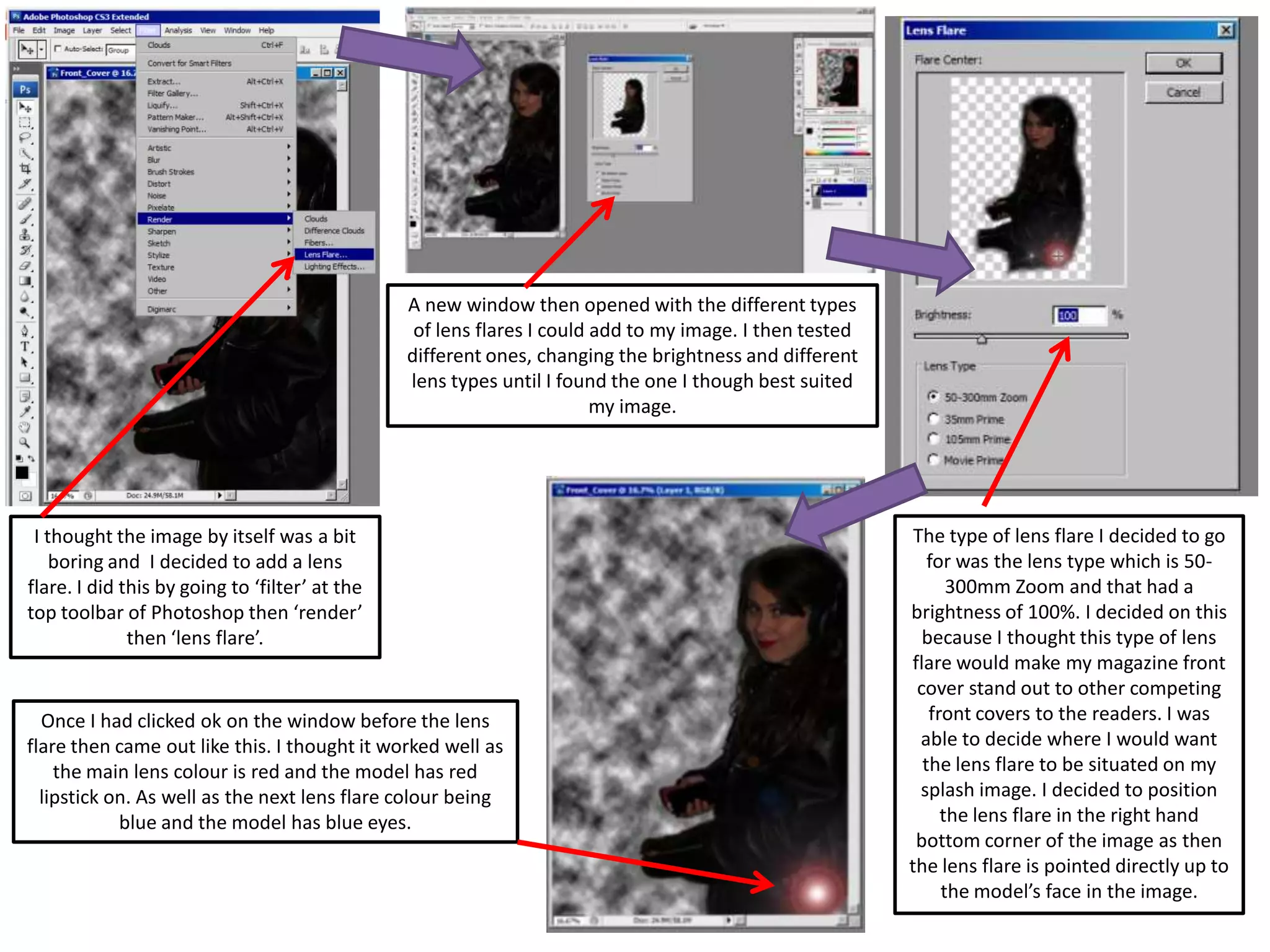 I thought the image by itself was a bit
boring and I decided to add a lens
flare. I did this by going to ‘filter’ at the
top toolbar of Photoshop then ‘render’
then ‘lens flare’.
A new window then opened with the different types
of lens flares I could add to my image. I then tested
different ones, changing the brightness and different
lens types until I found the one I though best suited
my image.
The type of lens flare I decided to go
for was the lens type which is 50-
300mm Zoom and that had a
brightness of 100%. I decided on this
because I thought this type of lens
flare would make my magazine front
cover stand out to other competing
front covers to the readers. I was
able to decide where I would want
the lens flare to be situated on my
splash image. I decided to position
the lens flare in the right hand
bottom corner of the image as then
the lens flare is pointed directly up to
the model’s face in the image.
Once I had clicked ok on the window before the lens
flare then came out like this. I thought it worked well as
the main lens colour is red and the model has red
lipstick on. As well as the next lens flare colour being
blue and the model has blue eyes.
 