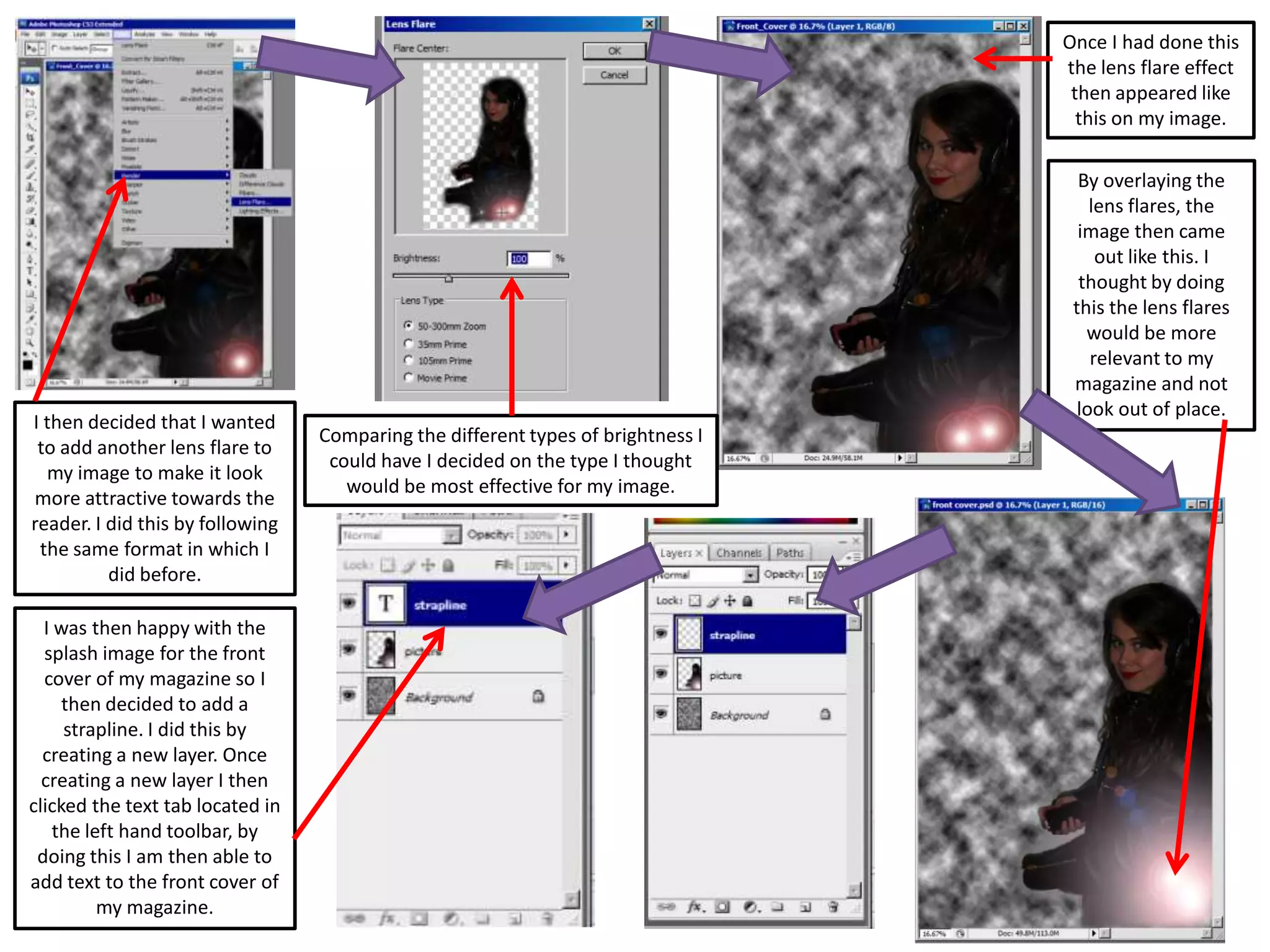 I then decided that I wanted
to add another lens flare to
my image to make it look
more attractive towards the
reader. I did this by following
the same format in which I
did before.
Comparing the different types of brightness I
could have I decided on the type I thought
would be most effective for my image.
Once I had done this
the lens flare effect
then appeared like
this on my image.
By overlaying the
lens flares, the
image then came
out like this. I
thought by doing
this the lens flares
would be more
relevant to my
magazine and not
look out of place.
I was then happy with the
splash image for the front
cover of my magazine so I
then decided to add a
strapline. I did this by
creating a new layer. Once
creating a new layer I then
clicked the text tab located in
the left hand toolbar, by
doing this I am then able to
add text to the front cover of
my magazine.
 