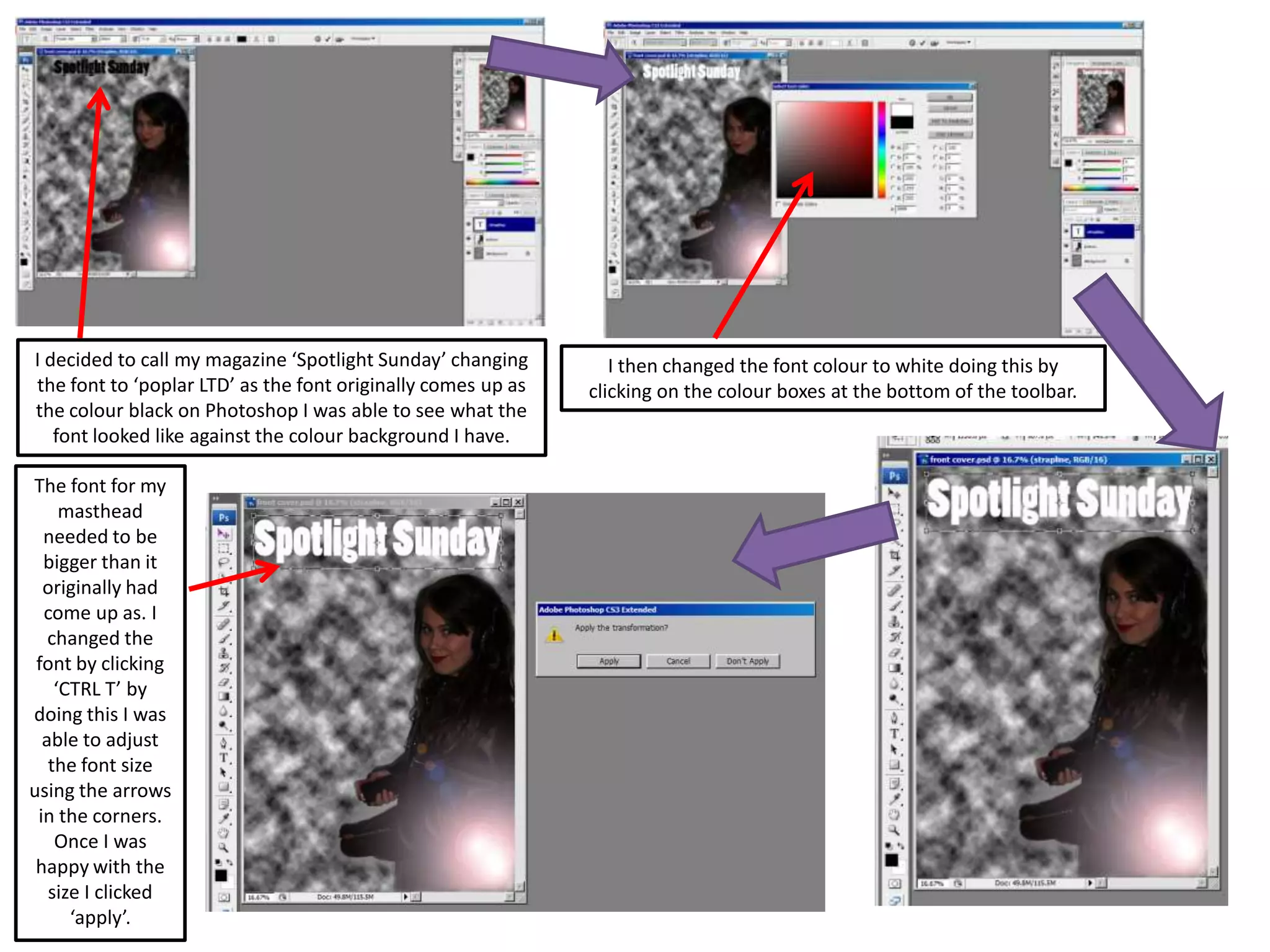 I decided to call my magazine ‘Spotlight Sunday’ changing
the font to ‘poplar LTD’ as the font originally comes up as
the colour black on Photoshop I was able to see what the
font looked like against the colour background I have.
I then changed the font colour to white doing this by
clicking on the colour boxes at the bottom of the toolbar.
The font for my
masthead
needed to be
bigger than it
originally had
come up as. I
changed the
font by clicking
‘CTRL T’ by
doing this I was
able to adjust
the font size
using the arrows
in the corners.
Once I was
happy with the
size I clicked
‘apply’.
 