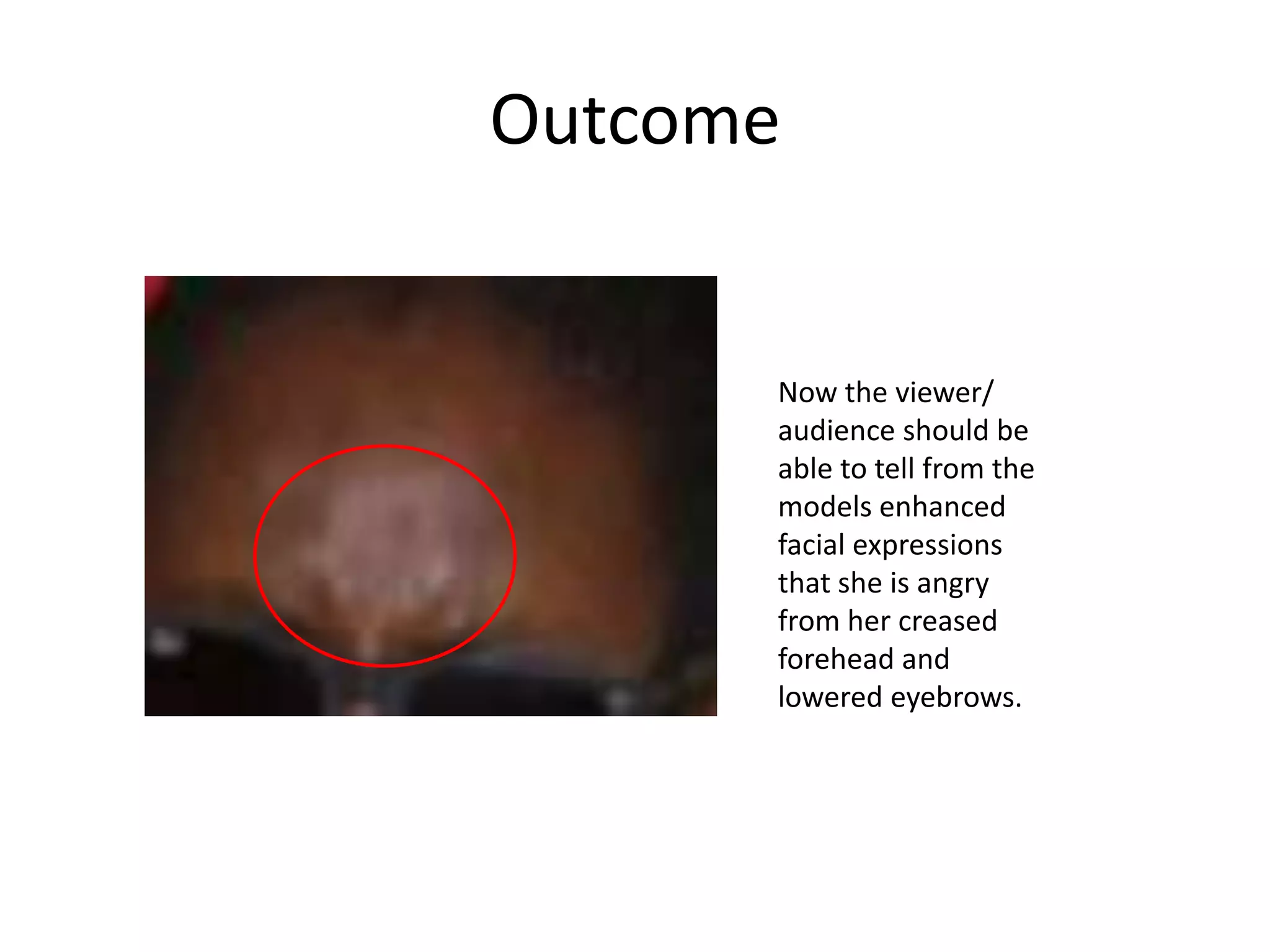 Outcome
Now the viewer/
audience should be
able to tell from the
models enhanced
facial expressions
that she is angry
from her creased
forehead and
lowered eyebrows.
 