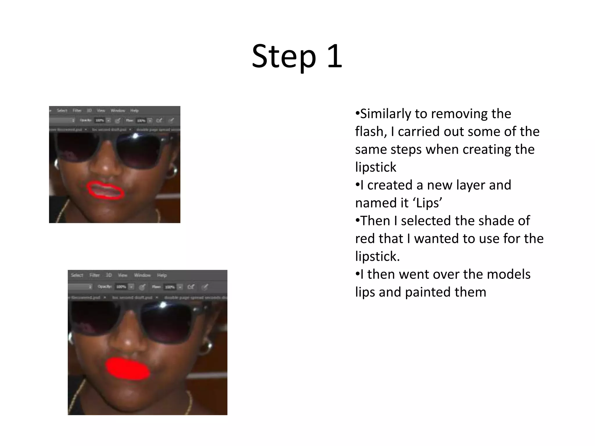 Step 1
•Similarly to removing the
flash, I carried out some of the
same steps when creating the
lipstick
•I created a new layer and
named it ‘Lips’
•Then I selected the shade of
red that I wanted to use for the
lipstick.
•I then went over the models
lips and painted them
 