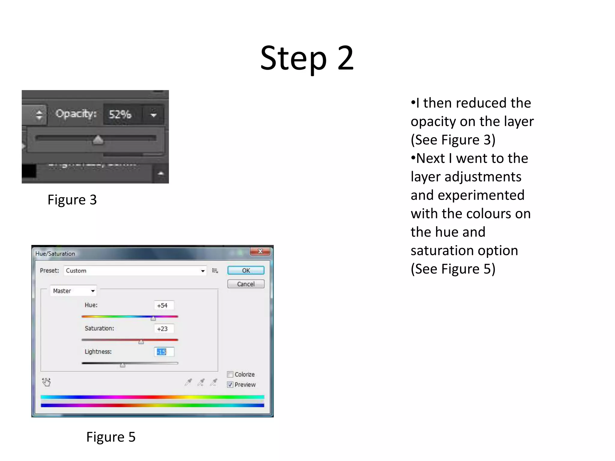 Step 2
•I then reduced the
opacity on the layer
(See Figure 3)
•Next I went to the
layer adjustments
and experimented
with the colours on
the hue and
saturation option
(See Figure 5)
Figure 5
Figure 3
 