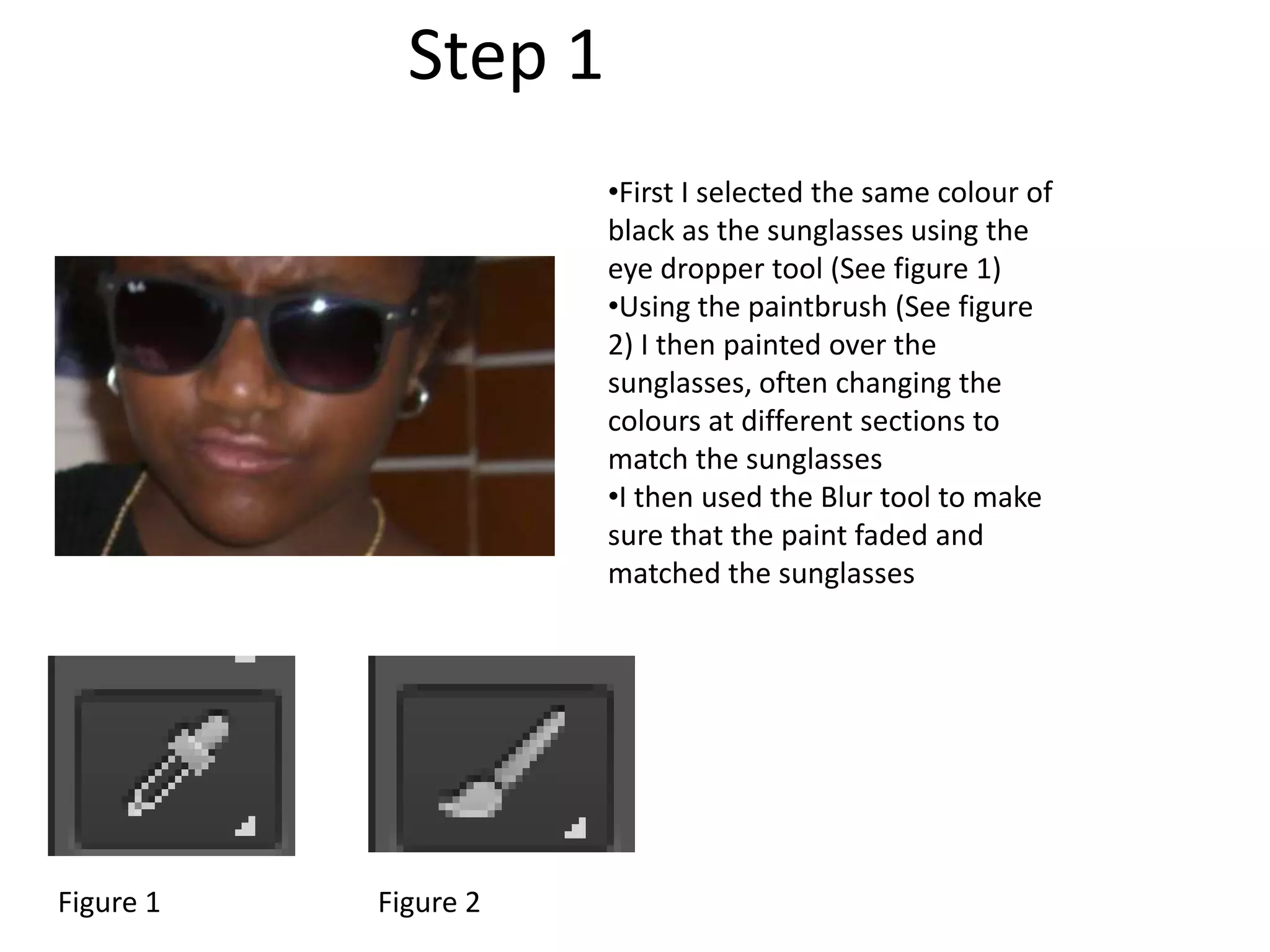 •First I selected the same colour of
black as the sunglasses using the
eye dropper tool (See figure 1)
•Using the paintbrush (See figure
2) I then painted over the
sunglasses, often changing the
colours at different sections to
match the sunglasses
•I then used the Blur tool to make
sure that the paint faded and
matched the sunglasses
Step 1
Figure 1 Figure 2
 