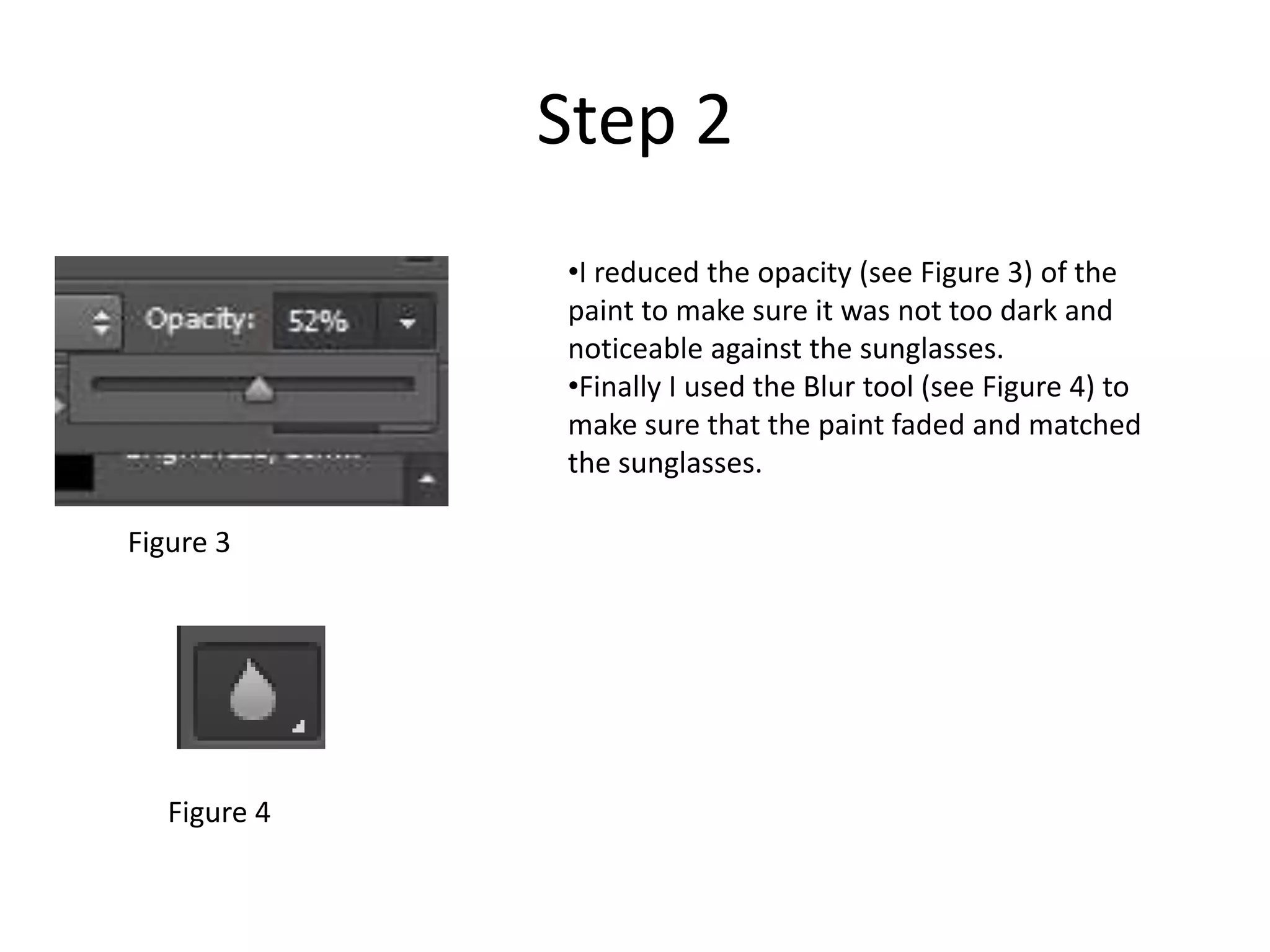 Step 2
•I reduced the opacity (see Figure 3) of the
paint to make sure it was not too dark and
noticeable against the sunglasses.
•Finally I used the Blur tool (see Figure 4) to
make sure that the paint faded and matched
the sunglasses.
Figure 3
Figure 4
 
