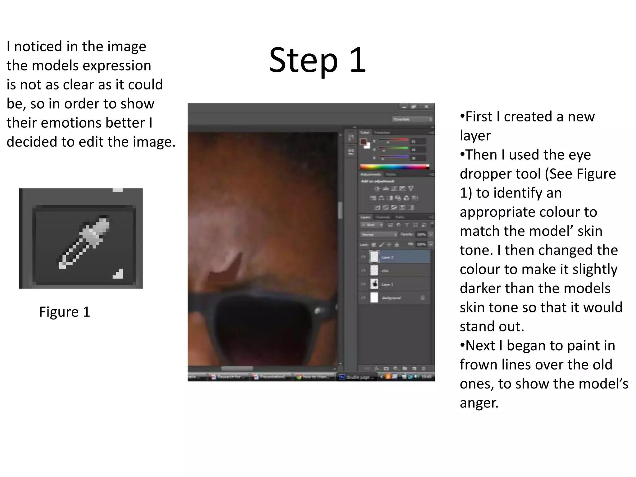 Step 1
•First I created a new
layer
•Then I used the eye
dropper tool (See Figure
1) to identify an
appropriate colour to
match the model’ skin
tone. I then changed the
colour to make it slightly
darker than the models
skin tone so that it would
stand out.
•Next I began to paint in
frown lines over the old
ones, to show the model’s
anger.
I noticed in the image
the models expression
is not as clear as it could
be, so in order to show
their emotions better I
decided to edit the image.
Figure 1
 