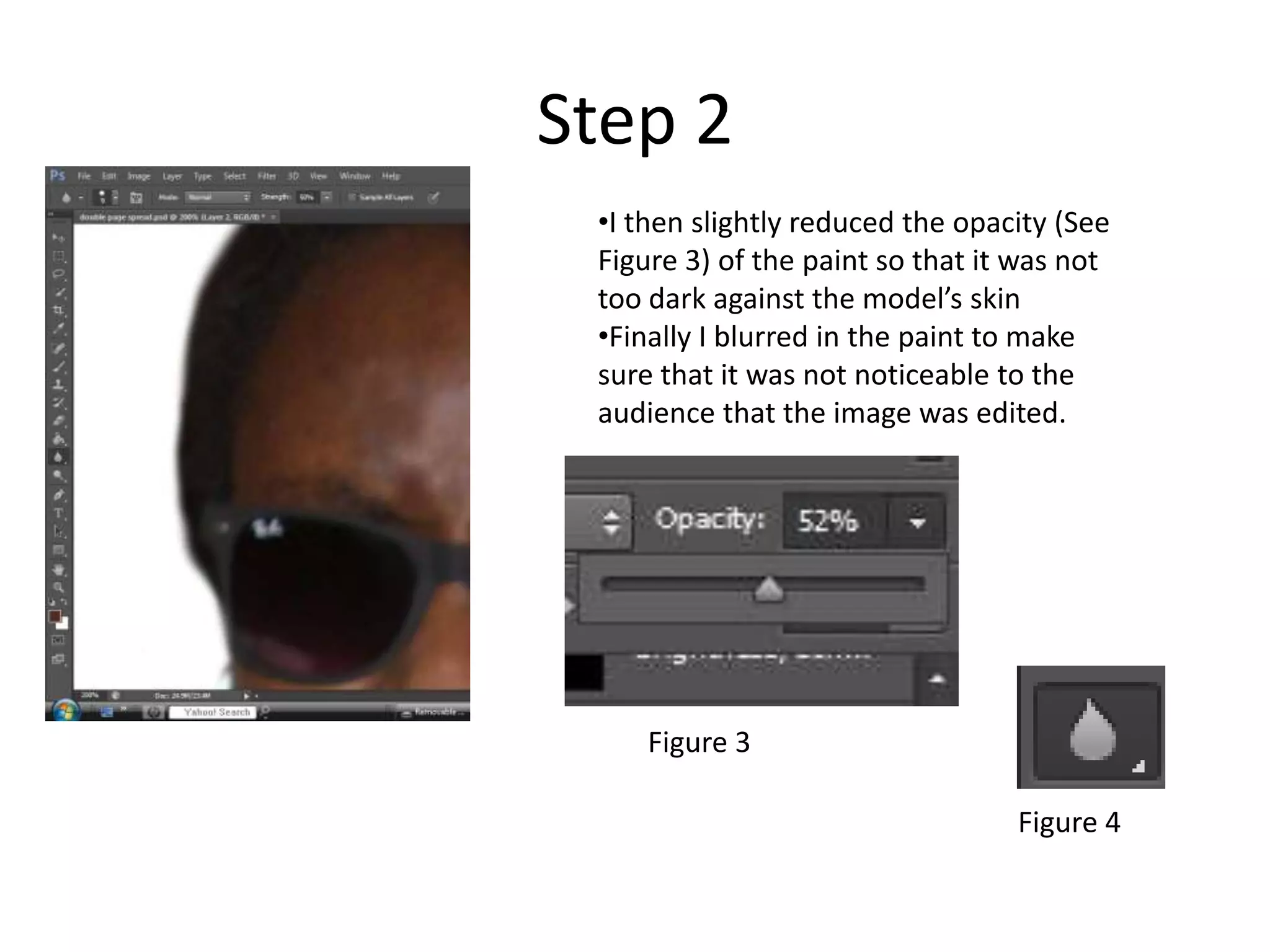 Step 2
•I then slightly reduced the opacity (See
Figure 3) of the paint so that it was not
too dark against the model’s skin
•Finally I blurred in the paint to make
sure that it was not noticeable to the
audience that the image was edited.
Figure 3
Figure 4
 