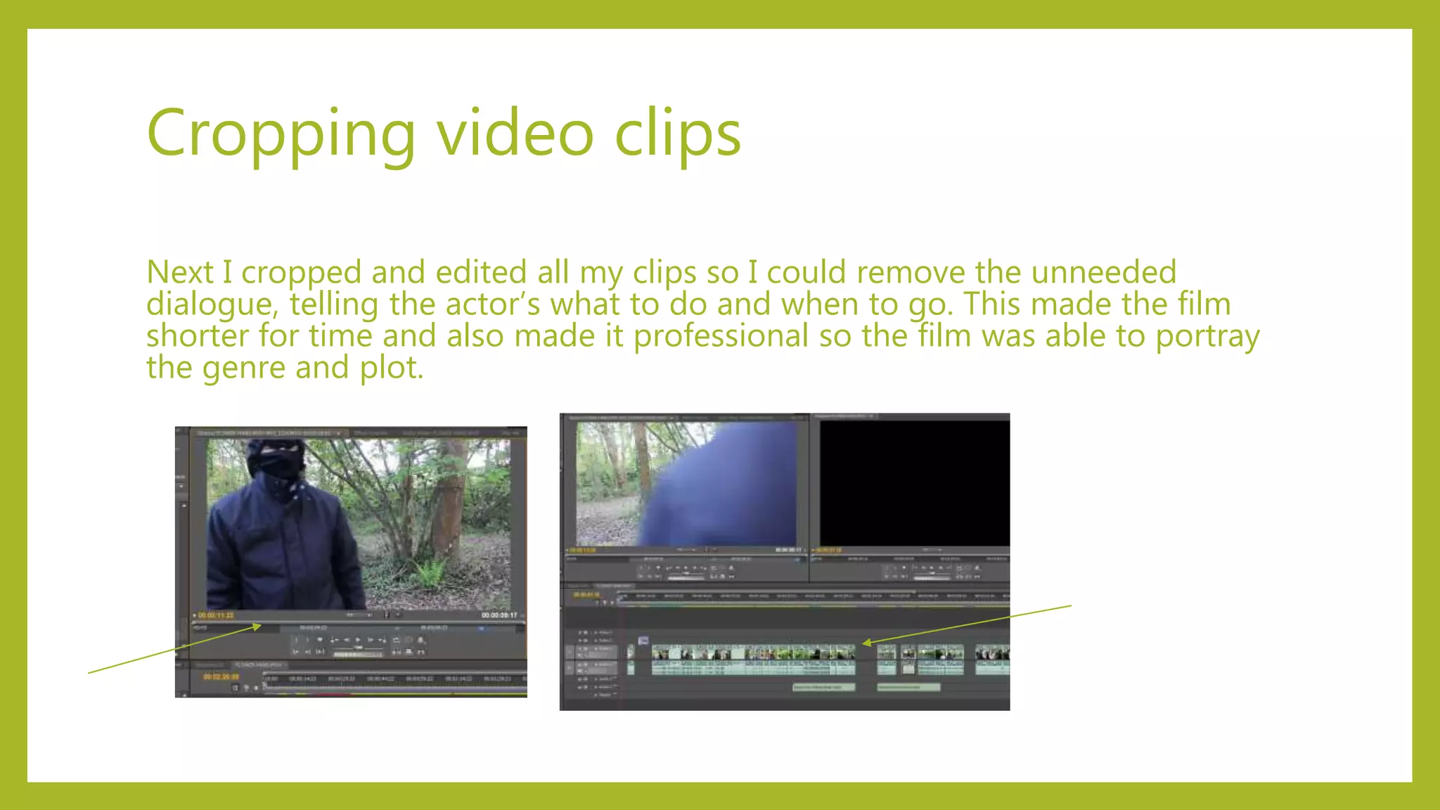 Cropping video clips
Next I cropped and edited all my clips so I could remove the unneeded
dialogue, telling the actor’s what to do and when to go. This made the film
shorter for time and also made it professional so the film was able to portray
the genre and plot.
 