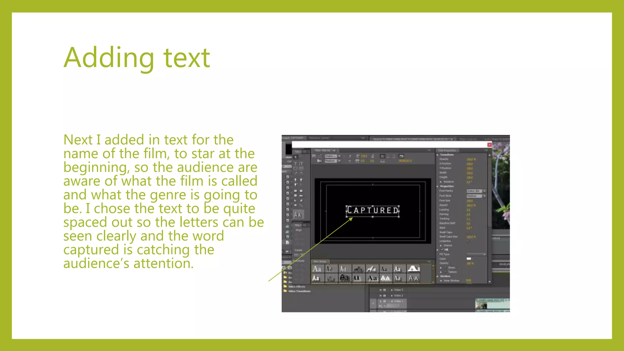 Adding text
Next I added in text for the
name of the film, to star at the
beginning, so the audience are
aware of what the film is called
and what the genre is going to
be. I chose the text to be quite
spaced out so the letters can be
seen clearly and the word
captured is catching the
audience’s attention.
 