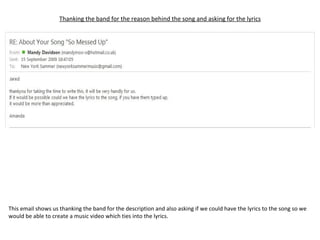 Thanking the band for the reason behind the song and asking for the lyrics This email shows us thanking the band for the description and also asking if we could have the lyrics to the song so we would be able to create a music video which ties into the lyrics. 