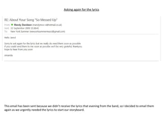 Asking again for the lyrics This email has been sent because we didn’t receive the lyrics that evening from the band, so I decided to email them again as we urgently needed the lyrics to start our storyboard. 