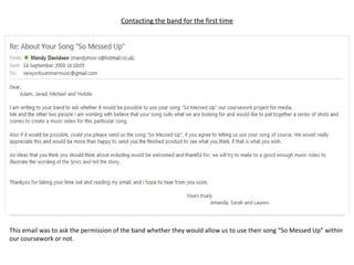 Contacting the band for the first time This email was to ask the permission of the band whether they would allow us to use their song “So Messed Up” within our coursework or not. 