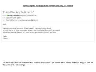 Contacting the band about the problem and song list needed This email was to tell the band New York Summer that I couldn’t get another email address and could they just send me the names of the other songs. 