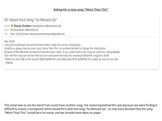 Asking for a new song “More Than This” This email was to ask the band if we could have another song, the reasoning behind this was because we were finding it difficult to create a storyboard which would fit in with the song “So Messed Up”, so now have decided that the song “More Than This” would be a lot easier and we already have ideas on paper. 