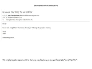 Agreement with the new song This email shows the agreement that the band are allowing us to change the song to “More Than This”. 