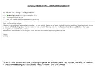 Replying to the band with the information required This email shows what we wrote back to band giving them the information that they required, this being the deadline of when we need to song and how we came across the band – New York Summer. 