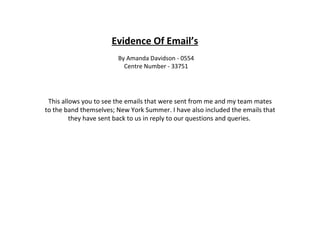 Evidence Of Email’s By Amanda Davidson - 0554 Centre Number - 33751 This allows you to see the emails that were sent from me and my team mates to the band themselves; New York Summer. I have also included the emails that they have sent back to us in reply to our questions and queries.  