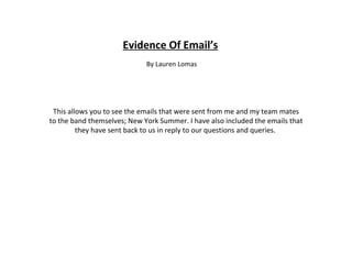 Evidence Of Email’s By Lauren Lomas This allows you to see the emails that were sent from me and my team mates to the band themselves; New York Summer. I have also included the emails that they have sent back to us in reply to our questions and queries.  