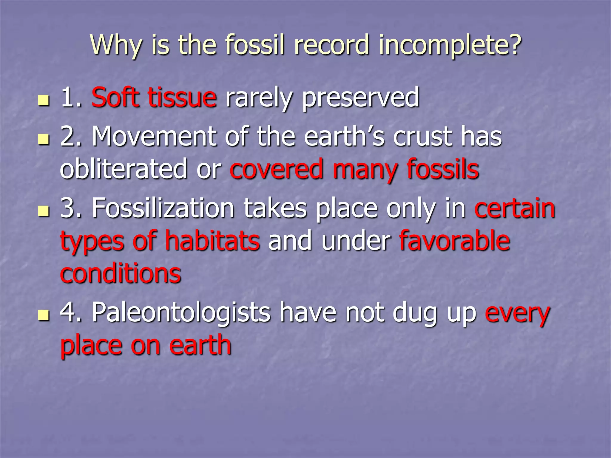 Why is the fossil record incomplete?
 1. Soft tissue rarely preserved
 2. Movement of the earth’s crust has
obliterated or covered many fossils
 3. Fossilization takes place only in certain
types of habitats and under favorable
conditions
 4. Paleontologists have not dug up every
place on earth
 