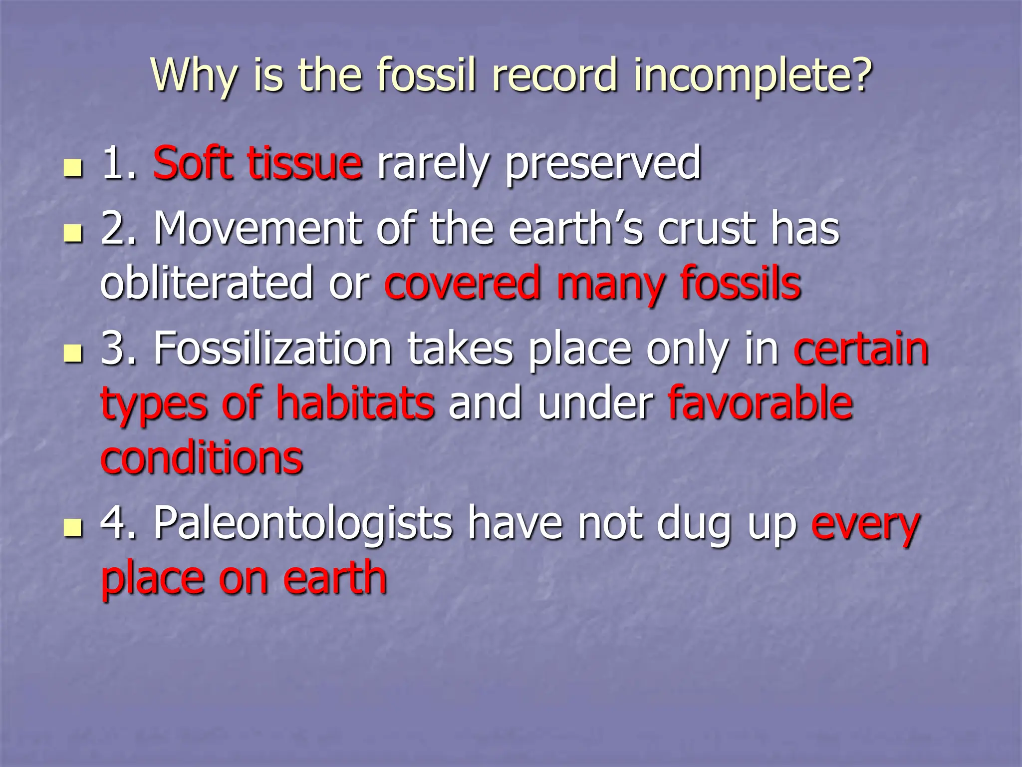 Why is the fossil record incomplete?
 1. Soft tissue rarely preserved
 2. Movement of the earth’s crust has
obliterated or covered many fossils
 3. Fossilization takes place only in certain
types of habitats and under favorable
conditions
 4. Paleontologists have not dug up every
place on earth
 