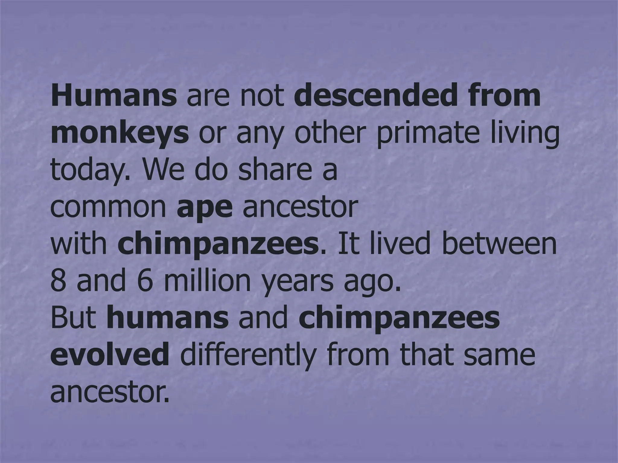 Humans are not descended from
monkeys or any other primate living
today. We do share a
common ape ancestor
with chimpanzees. It lived between
8 and 6 million years ago.
But humans and chimpanzees
evolved differently from that same
ancestor.
 