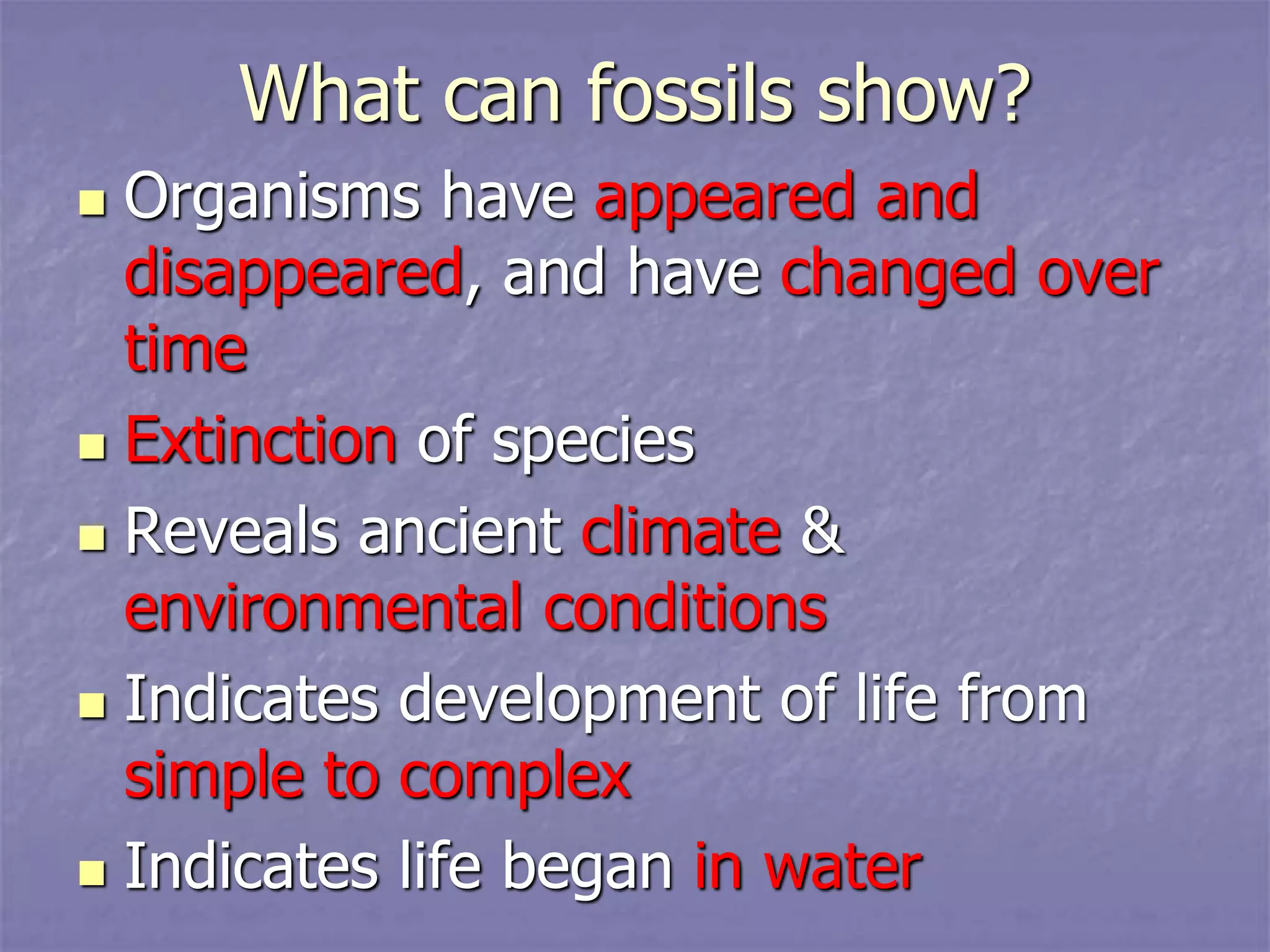 What can fossils show?
 Organisms have appeared and
disappeared, and have changed over
time
 Extinction of species
 Reveals ancient climate &
environmental conditions
 Indicates development of life from
simple to complex
 Indicates life began in water
 